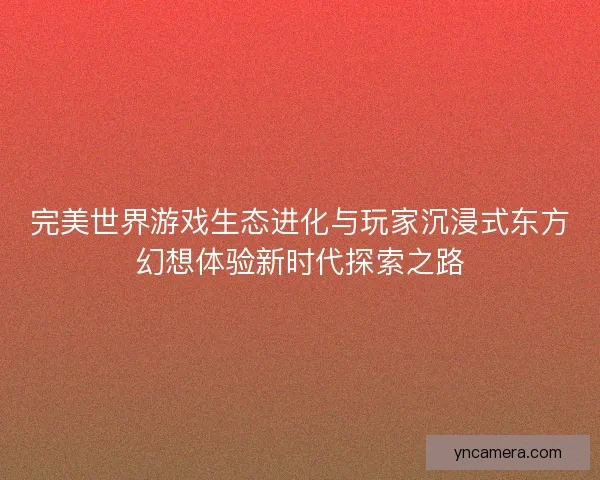 完美世界游戏生态进化与玩家沉浸式东方幻想体验新时代探索之路
