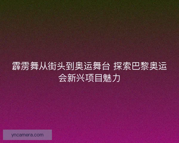 霹雳舞从街头到奥运舞台 探索巴黎奥运会新兴项目魅力
