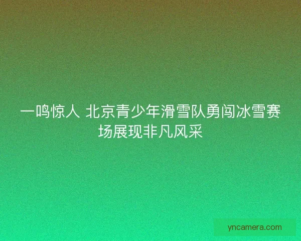 一鸣惊人 北京青少年滑雪队勇闯冰雪赛场展现非凡风采