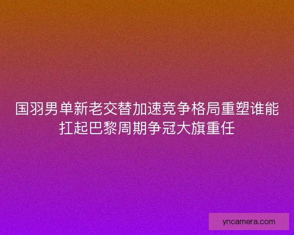 国羽男单新老交替加速竞争格局重塑谁能扛起巴黎周期争冠大旗重任