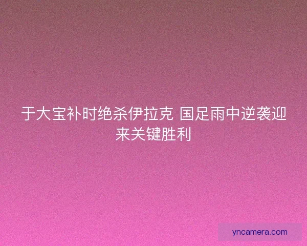 于大宝补时绝杀伊拉克 国足雨中逆袭迎来关键胜利