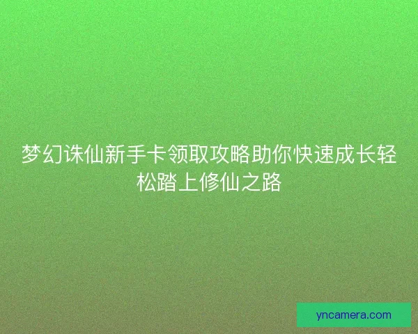 梦幻诛仙新手卡领取攻略助你快速成长轻松踏上修仙之路 梦幻诛仙新手卡领取攻略助你快速成长轻松踏上修仙之路