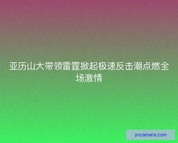 亚历山大带领雷霆掀起极速反击潮点燃全场激情
