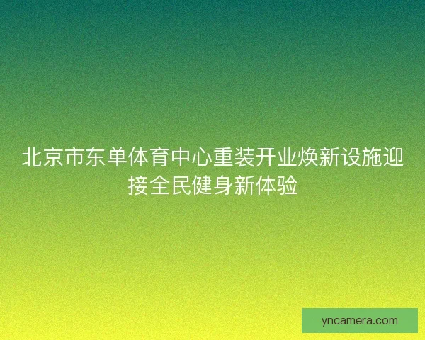 北京市东单体育中心重装开业焕新设施迎接全民健身新体验