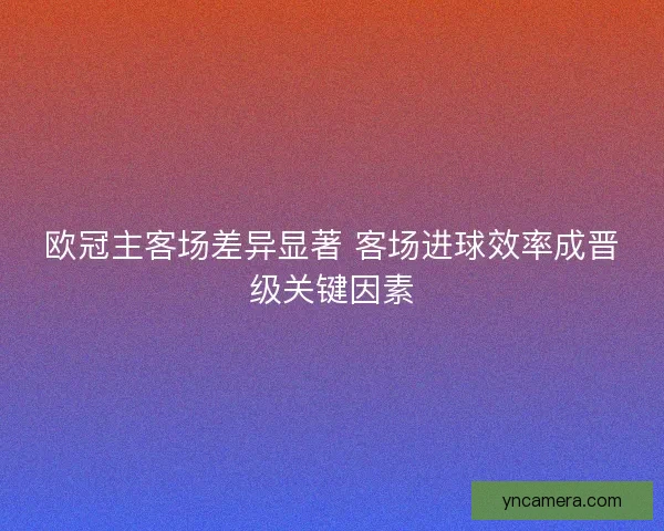 欧冠主客场差异显著 客场进球效率成晋级关键因素