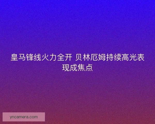 皇马锋线火力全开 贝林厄姆持续高光表现成焦点