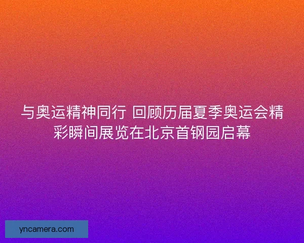与奥运精神同行 回顾历届夏季奥运会精彩瞬间展览在北京首钢园启幕
