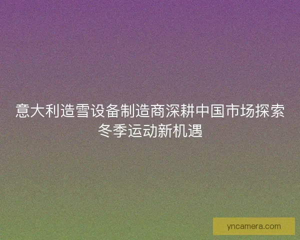 意大利造雪设备制造商深耕中国市场探索冬季运动新机遇