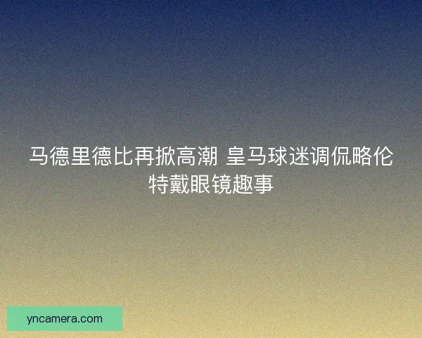 马德里德比再掀高潮 皇马球迷调侃略伦特戴眼镜趣事