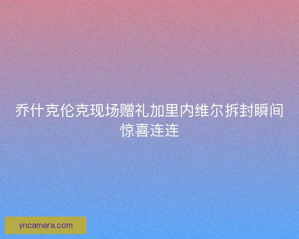 乔什克伦克现场赠礼加里内维尔拆封瞬间惊喜连连
