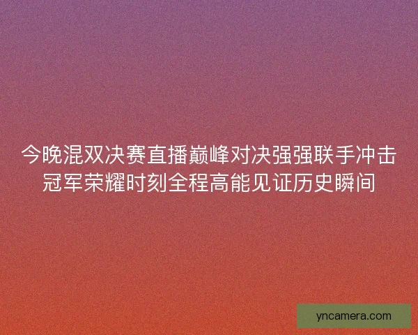 今晚混双决赛直播巅峰对决强强联手冲击冠军荣耀时刻全程高能见证历史瞬间