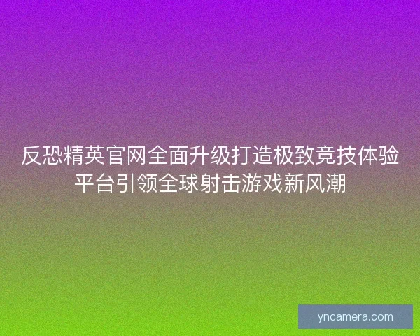 反恐精英官网全面升级打造极致竞技体验平台引领全球射击游戏新风潮