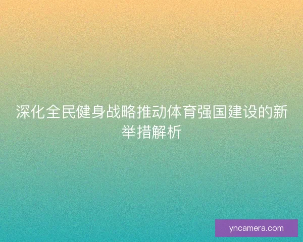 深化全民健身战略推动体育强国建设的新举措解析