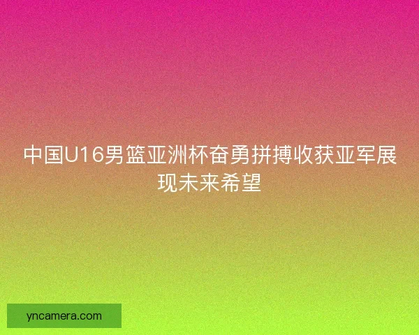 中国U16男篮亚洲杯奋勇拼搏收获亚军展现未来希望