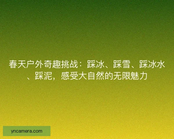 春天户外奇趣挑战：踩冰、踩雪、踩冰水、踩泥，感受大自然的无限魅力
