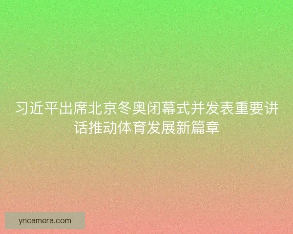 习近平出席北京冬奥闭幕式并发表重要讲话推动体育发展新篇章