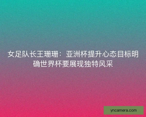 女足队长王珊珊：亚洲杯提升心态目标明确世界杯要展现独特风采