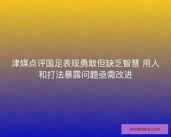 津媒点评国足表现勇敢但缺乏智慧 用人和打法暴露问题亟需改进